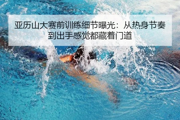 亚历山大赛前训练细节曝光：从热身节奏到出手感觉都藏着门道